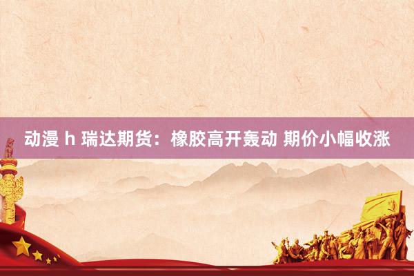 动漫 h 瑞达期货：橡胶高开轰动 期价小幅收涨
