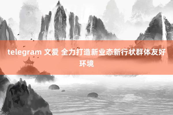 telegram 文爱 全力打造新业态新行状群体友好环境