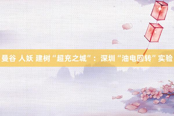 曼谷 人妖 建树“超充之城”：深圳“油电回转”实验