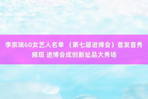 李宗瑞60女艺人名单 （第七届进博会）首发首秀频现 进博会成创新址品大秀场