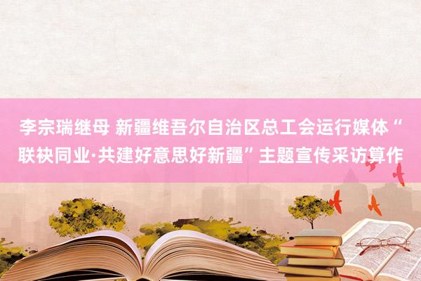 李宗瑞继母 新疆维吾尔自治区总工会运行媒体“联袂同业·共建好意思好新疆”主题宣传采访算作
