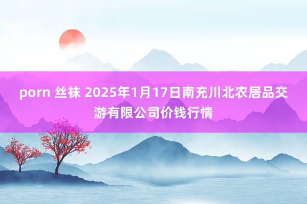 porn 丝袜 2025年1月17日南充川北农居品交游有限公司价钱行情