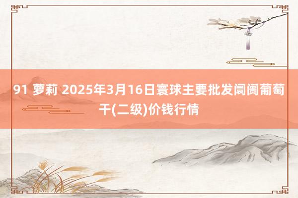 91 萝莉 2025年3月16日寰球主要批发阛阓葡萄干(二级)价钱行情