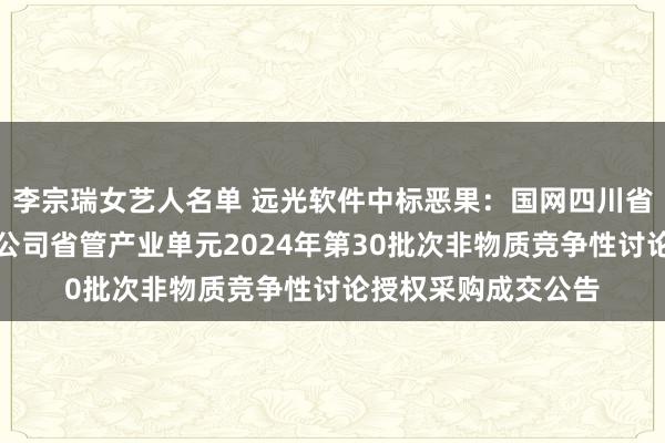 李宗瑞女艺人名单 远光软件中标恶果：国网四川省电力公司广元供电公司省管产业单元2024年第30批次非物质竞争性讨论授权采购成交公告