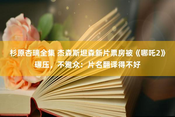 杉原杏璃全集 杰森斯坦森新片票房被《哪吒2》碾压，不雅众：片名翻译得不好