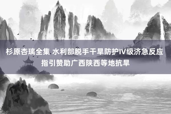 杉原杏璃全集 水利部脱手干旱防护Ⅳ级济急反应 指引赞助广西陕西等地抗旱