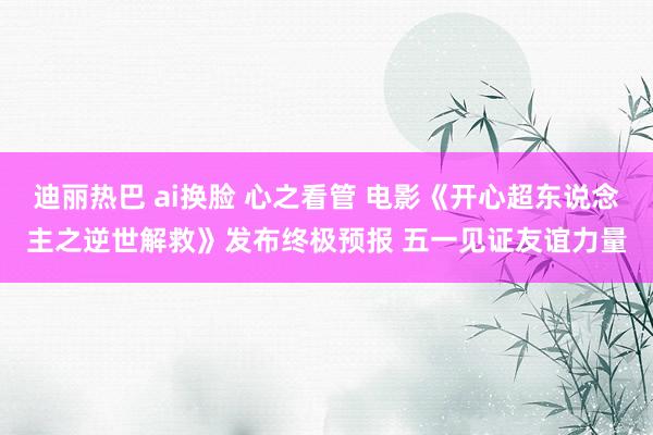 迪丽热巴 ai换脸 心之看管 电影《开心超东说念主之逆世解救》发布终极预报 五一见证友谊力量