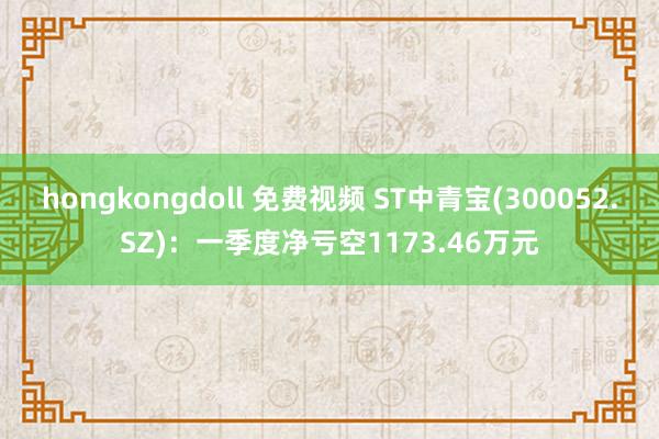 hongkongdoll 免费视频 ST中青宝(300052.SZ)：一季度净亏空1173.46万元