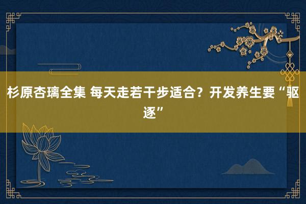 杉原杏璃全集 每天走若干步适合？开发养生要“驱逐”